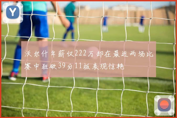 沃尔什年薪仅222万却在最近两场比赛中狂砍39分11板表现惊艳