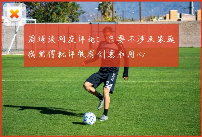 周琦谈网友评论：只要不涉及家庭我觉得批评很有创意和用心