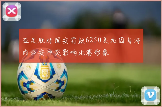 亚足联对国安罚款6250美元因与河内公安冲突影响比赛形象
