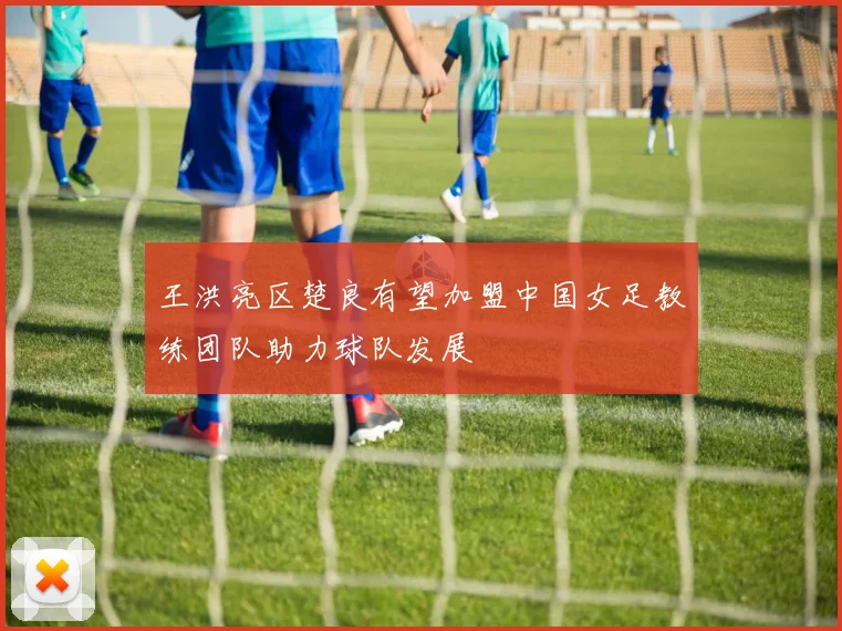 王洪亮区楚良有望加盟中国女足教练团队助力球队发展
