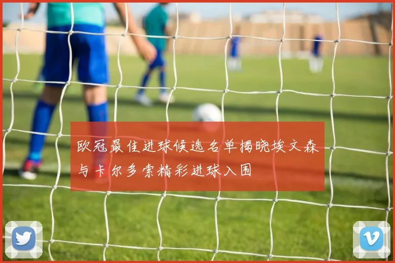 欧冠最佳进球候选名单揭晓埃文森与卡尔多索精彩进球入围
