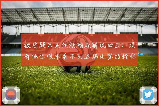 被质疑只关注杨瀚森解说回应：没有他你根本看不到这场比赛的精彩