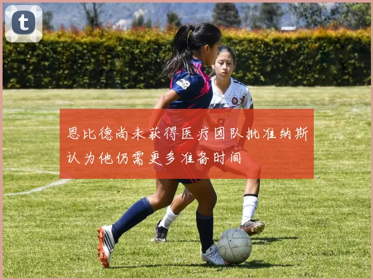 恩比德尚未获得医疗团队批准纳斯认为他仍需更多准备时间